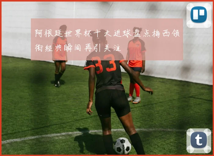阿根廷世界杯十大进球盘点梅西领衔经典瞬间再引关注