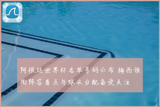 阿根廷世界杯名单号码公布 梅西领衔阵容看点与球衣分配备受关注