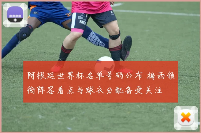 阿根廷世界杯名单号码公布 梅西领衔阵容看点与球衣分配备受关注