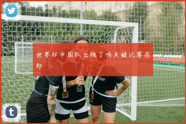 世界杯中国队出线了吗关键比赛在即