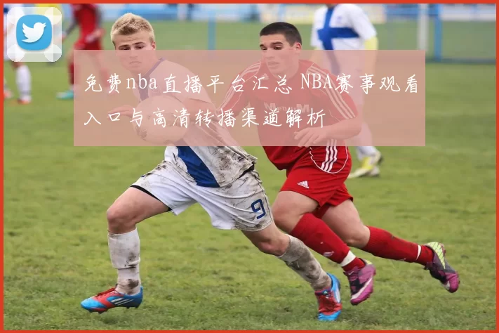 免费nba直播平台汇总 NBA赛事观看入口与高清转播渠道解析