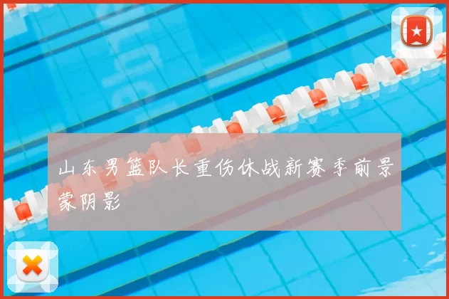 山东男篮队长重伤休战新赛季前景蒙阴影