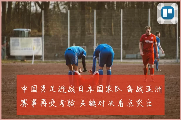中国男足迎战日本国家队 备战亚洲赛事再受考验 关键对决看点突出