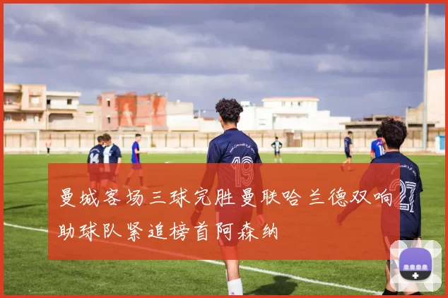 曼城客场三球完胜曼联哈兰德双响助球队紧追榜首阿森纳