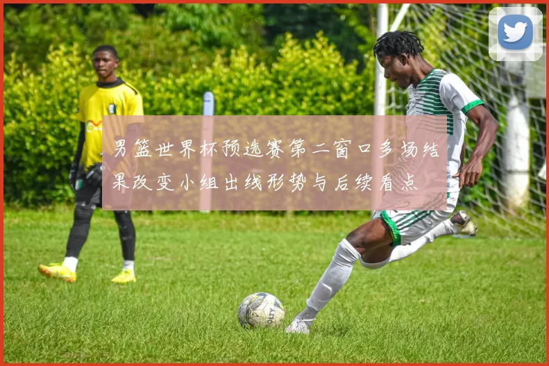 男篮世界杯预选赛第二窗口多场结果改变小组出线形势与后续看点