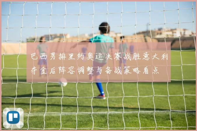 巴西男排里约奥运决赛战胜意大利夺金后阵容调整与备战策略看点