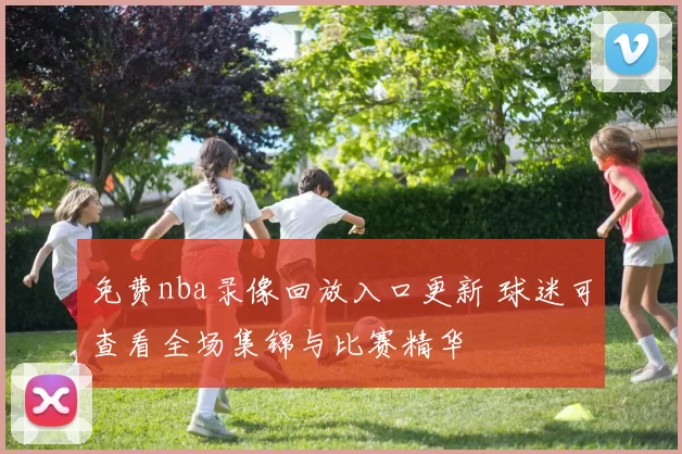 免费nba录像回放入口更新 球迷可查看全场集锦与比赛精华