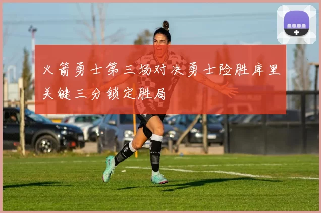 火箭勇士第三场对决勇士险胜库里关键三分锁定胜局