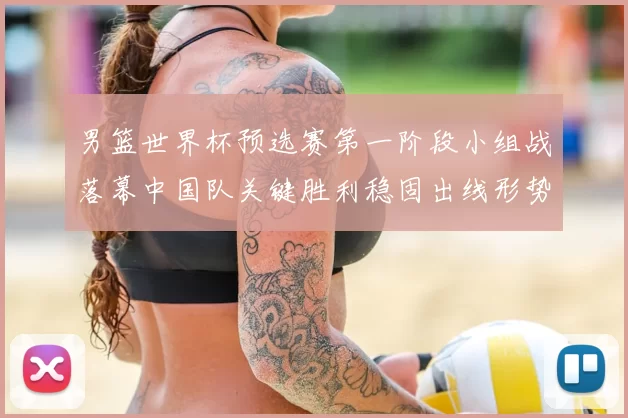 男篮世界杯预选赛第一阶段小组战落幕中国队关键胜利稳固出线形势