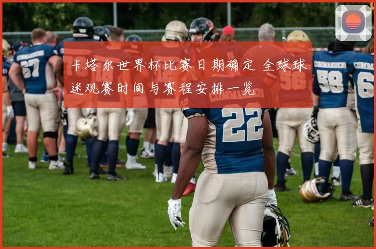 卡塔尔世界杯比赛日期确定 全球球迷观赛时间与赛程安排一览