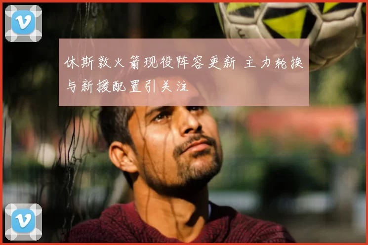 休斯敦火箭现役阵容更新 主力轮换与新援配置引关注