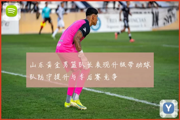 山东黄金男篮队长表现升级带动球队防守提升与季后赛竞争