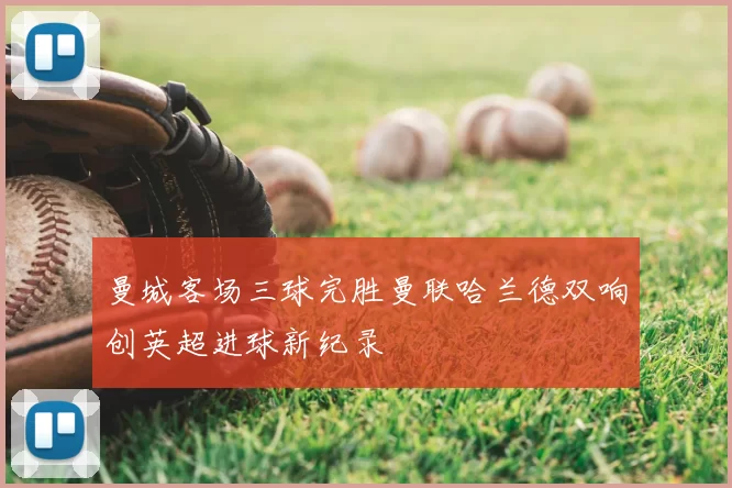 曼城客场三球完胜曼联哈兰德双响创英超进球新纪录