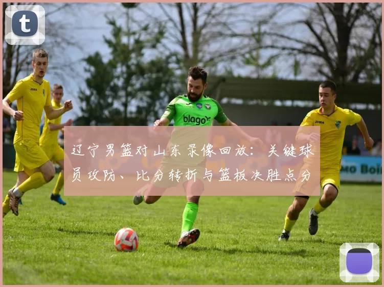 辽宁男篮对山东录像回放：关键球员攻防、比分转折与篮板决胜点分析