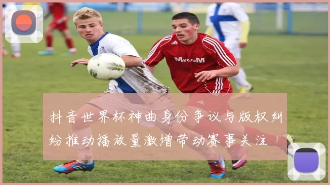 抖音世界杯神曲身份争议与版权纠纷推动播放量激增带动赛事关注