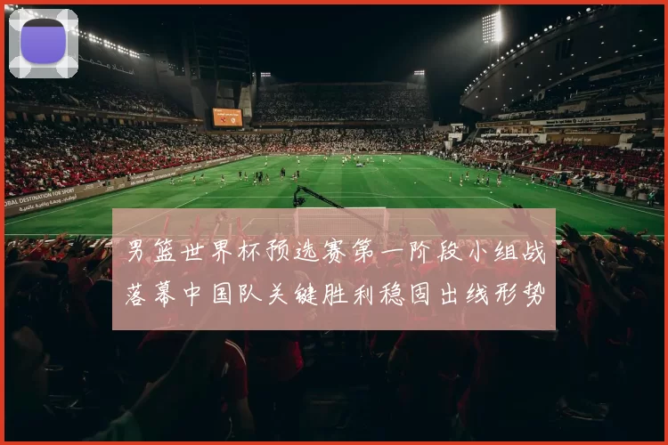 男篮世界杯预选赛第一阶段小组战落幕中国队关键胜利稳固出线形势