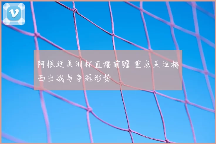 阿根廷美洲杯直播前瞻 重点关注梅西出战与争冠形势