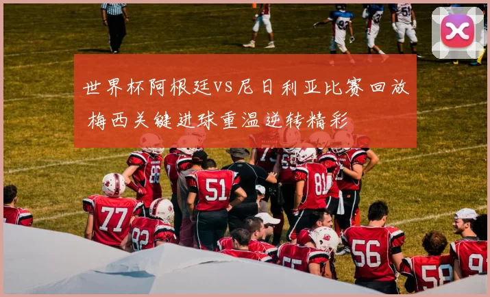 世界杯阿根廷vs尼日利亚比赛回放 梅西关键进球重温逆转精彩