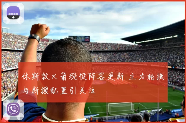 休斯敦火箭现役阵容更新 主力轮换与新援配置引关注