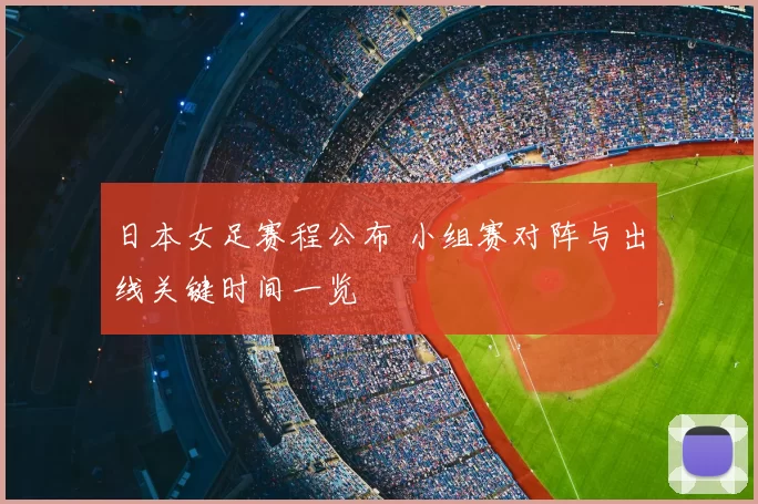 日本女足赛程公布 小组赛对阵与出线关键时间一览