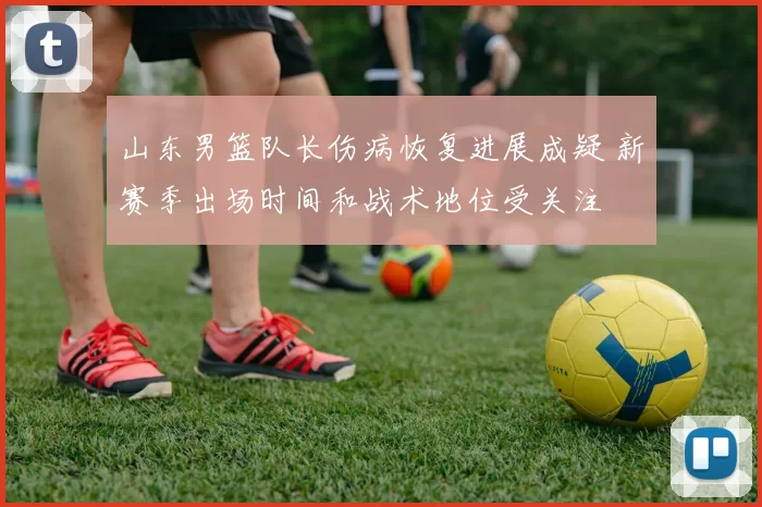 山东男篮队长伤病恢复进展成疑 新赛季出场时间和战术地位受关注
