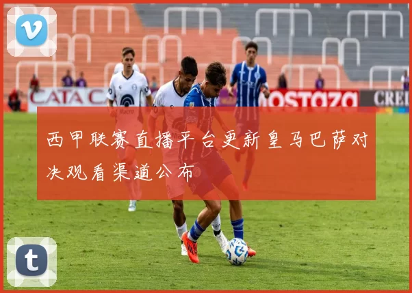 西甲联赛直播平台更新皇马巴萨对决观看渠道公布