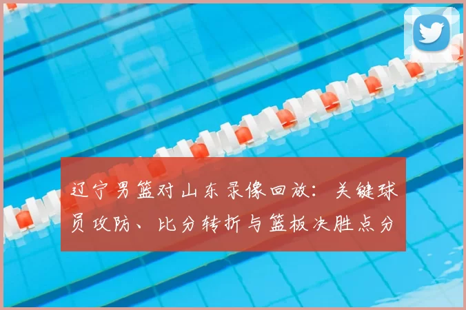 辽宁男篮对山东录像回放：关键球员攻防、比分转折与篮板决胜点分析