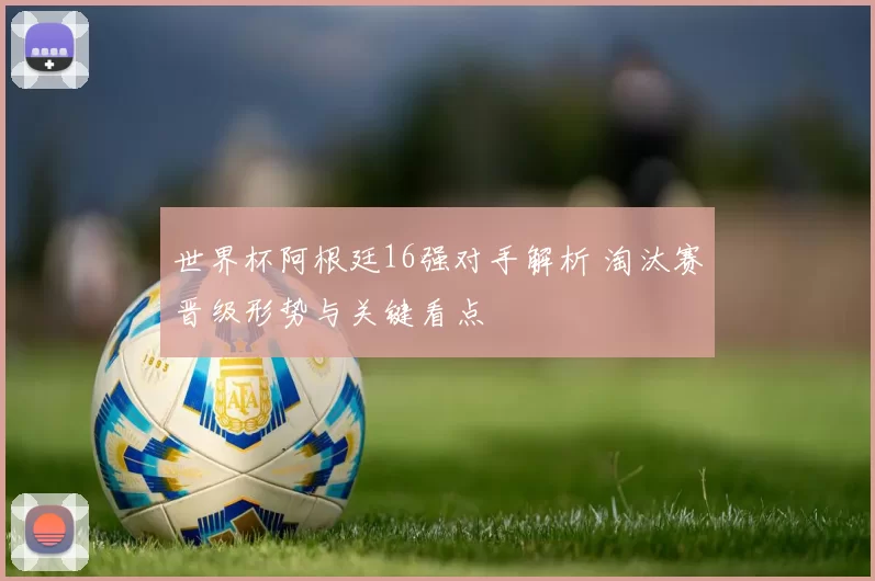 世界杯阿根廷16强对手解析 淘汰赛晋级形势与关键看点
