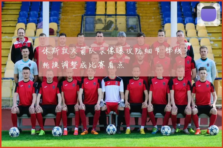 休斯敦火箭队录像曝攻防细节 锋线轮换调整成比赛看点