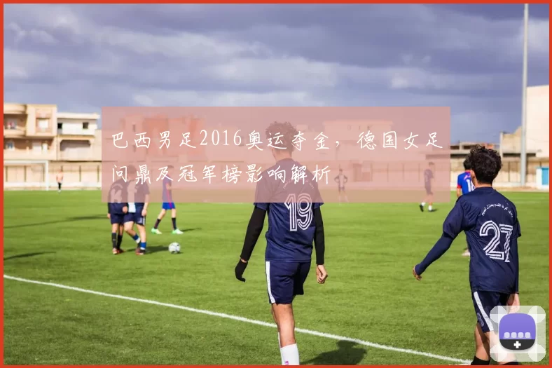 巴西男足2016奥运夺金，德国女足问鼎及冠军榜影响解析