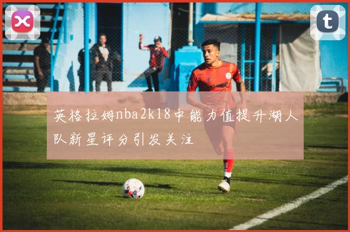 英格拉姆nba2k18中能力值提升湖人队新星评分引发关注