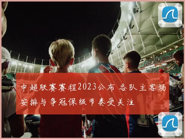 中超联赛赛程2023公布 各队主客场安排与争冠保级节奏受关注