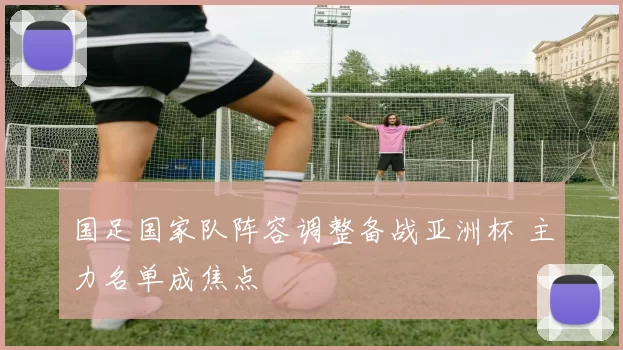 国足国家队阵容调整备战亚洲杯 主力名单成焦点